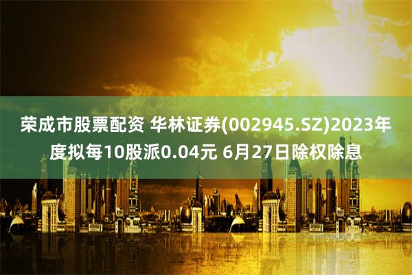 荣成市股票配资 华林证券(002945.SZ)2023年度拟每10股派0.04元 6月27日除权除息