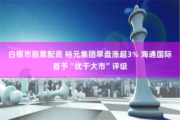 白银市股票配资 裕元集团早盘涨超3% 海通国际首予“优于大市”评级