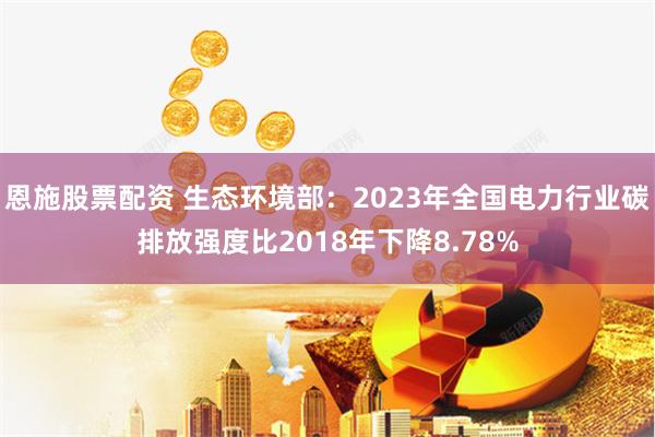 恩施股票配资 生态环境部：2023年全国电力行业碳排放强度比2018年下降8.78%