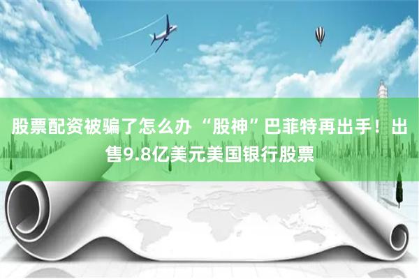 股票配资被骗了怎么办 “股神”巴菲特再出手！出售9.8亿美元美国银行股票