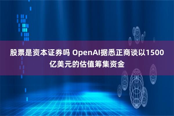 股票是资本证券吗 OpenAI据悉正商谈以1500亿美元的估值筹集资金