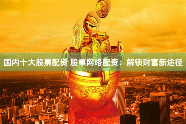 国内十大股票配资 股票网络配资：解锁财富新途径