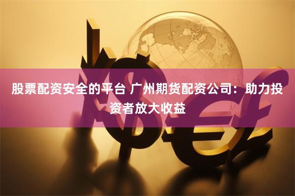 股票配资安全的平台 广州期货配资公司：助力投资者放大收益