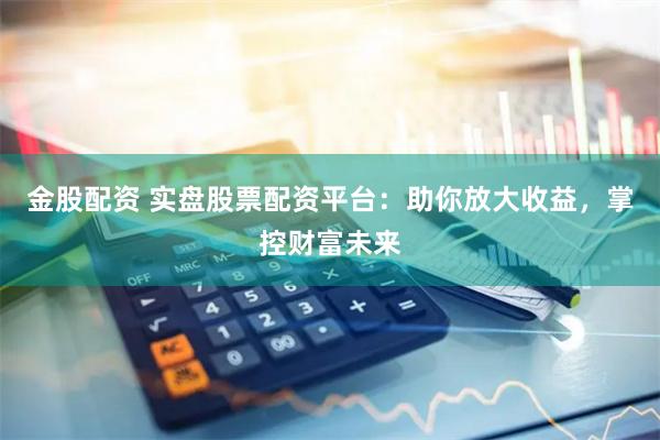 金股配资 实盘股票配资平台：助你放大收益，掌控财富未来