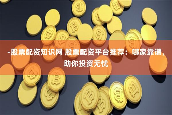 -股票配资知识网 股票配资平台推荐：哪家靠谱，助你投资无忧