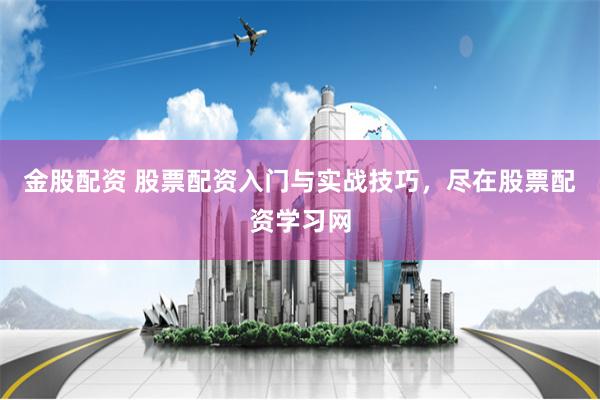 金股配资 股票配资入门与实战技巧，尽在股票配资学习网
