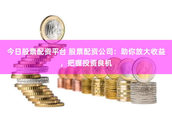今日股票配资平台 股票配资公司：助你放大收益，把握投资良机
