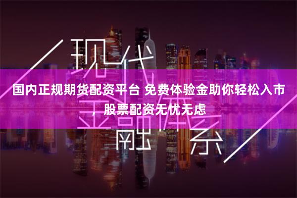国内正规期货配资平台 免费体验金助你轻松入市，股票配资无忧无虑