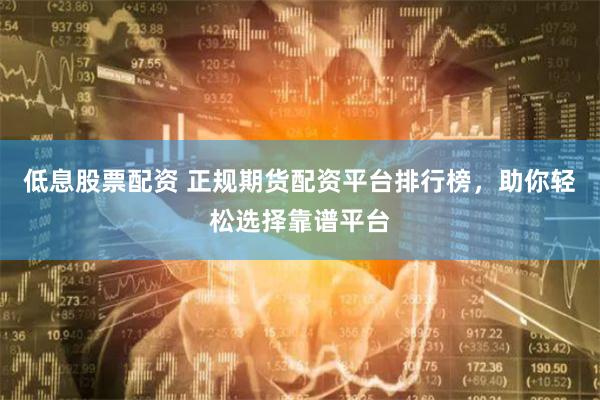 低息股票配资 正规期货配资平台排行榜，助你轻松选择靠谱平台