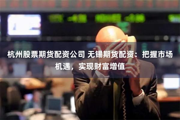 杭州股票期货配资公司 无锡期货配资：把握市场机遇，实现财富增值