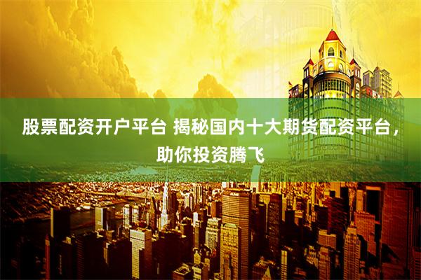 股票配资开户平台 揭秘国内十大期货配资平台，助你投资腾飞