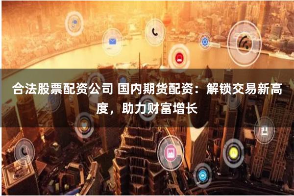 合法股票配资公司 国内期货配资：解锁交易新高度，助力财富增长