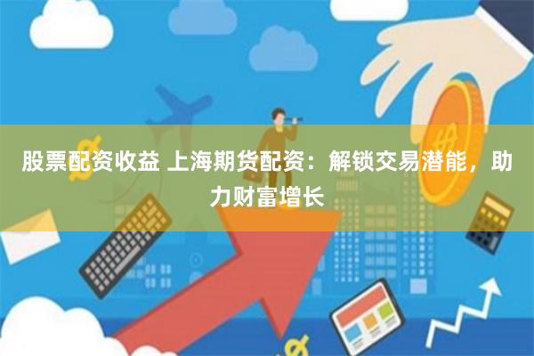 股票配资收益 上海期货配资：解锁交易潜能，助力财富增长